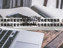 天美麻花星空传剧原创mv在线看完整版高(天美麻花星空传剧原创MV在线看完整版高清)